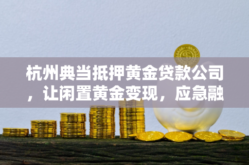 杭州典当抵押黄金贷款公司，让闲置黄金变现，应急融资更省心