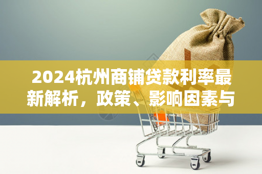 2024杭州商铺贷款利率最新解析，政策、影响因素与申请指南