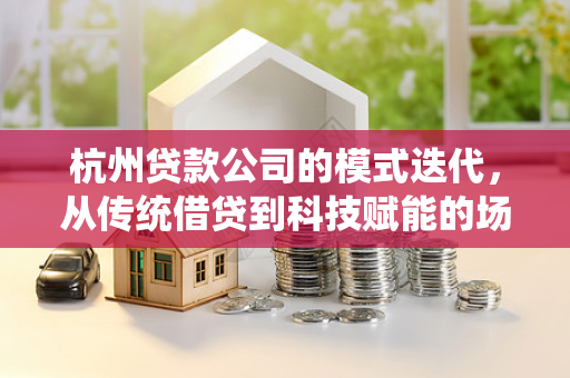 杭州贷款公司的模式迭代,从传统借贷到科技赋能的场景化玩法