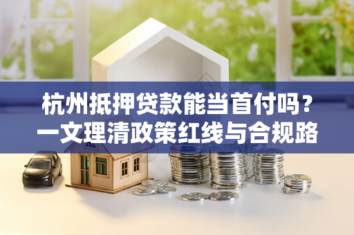 杭州抵押贷款能当首付吗?一文理清政策红线与合规路径 杭州抵押贷款能当首付吗?一文理清政策红线与合规路径