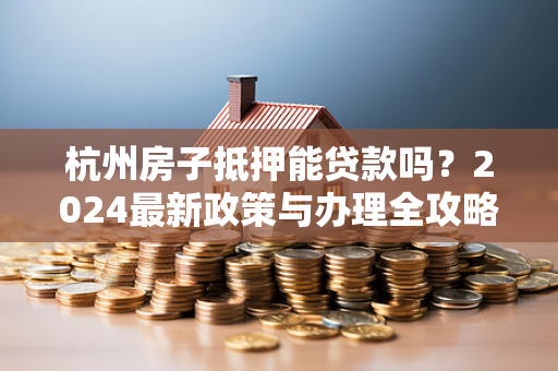 杭州房子抵押能贷款吗?2024最新政策与办理全攻略 杭州房子抵押能贷款吗?2024最新政策与办理全攻略