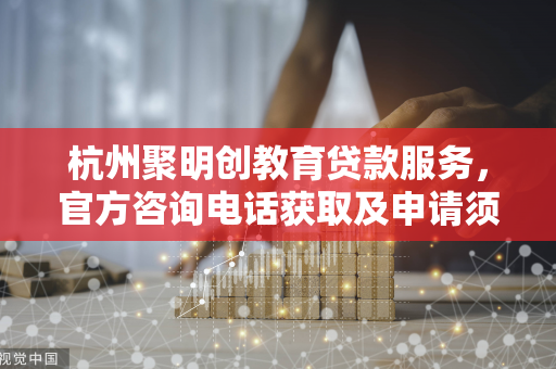 杭州聚明创教育贷款服务,官方咨询电话获取及申请须知 杭州聚明创教育贷款服务,官方咨询电话获取及申请须知