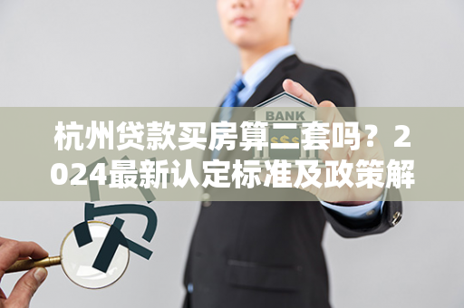 杭州贷款买房算二套吗？2024最新认定标准及政策解读