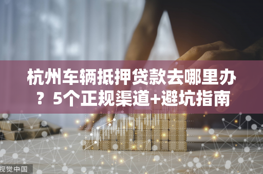 杭州车辆抵押贷款去哪里办?5个正规渠道+避坑指南