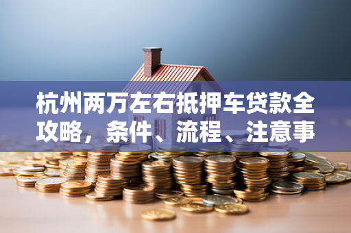 杭州两万左右抵押车贷款全攻略,条件、流程、注意事项一文看懂