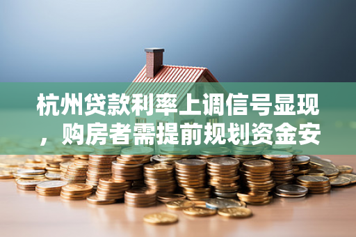 杭州贷款利率上调信号显现，购房者需提前规划资金安排