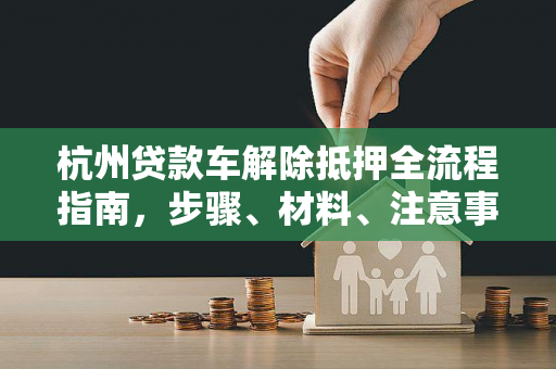 杭州贷款车解除抵押全流程指南，步骤、材料、注意事项一文通