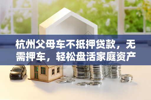 杭州父母车不抵押贷款，无需押车，轻松盘活家庭资产