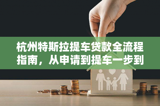 杭州特斯拉提车贷款全流程指南,从申请到提车一步到位