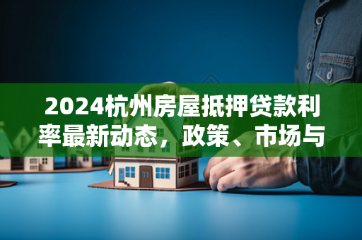 2024杭州房屋抵押贷款利率最新动态,政策、市场与申请全指南
