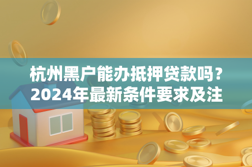 杭州黑户能办抵押贷款吗?2024年最新条件要求及注意事项解析