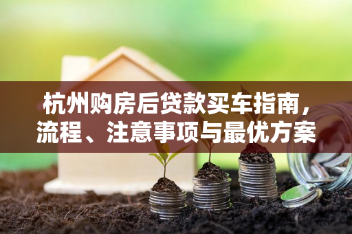 杭州购房后贷款买车指南,流程、注意事项与最优方案选择 杭州购房后贷款买车指南,流程、注意事项与最优方案选择