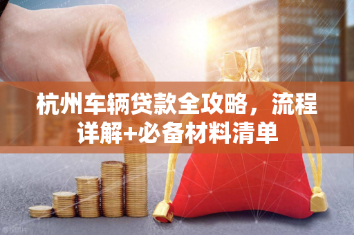 杭州车辆贷款全攻略,流程详解+必备材料清单