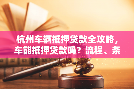 杭州车辆抵押贷款全攻略,车能抵押贷款吗?流程、条件一文读懂