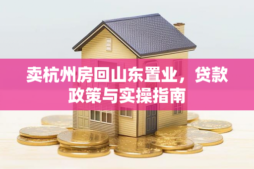 卖杭州房回山东置业,贷款政策与实操指南 卖杭州房回山东置业,贷款政策与实操指南