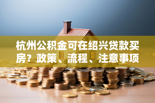 杭州公积金可在绍兴贷款买房?政策、流程、注意事项一文读懂 杭州公积金可在绍兴贷款买房?政策、流程、注意事项一文读懂