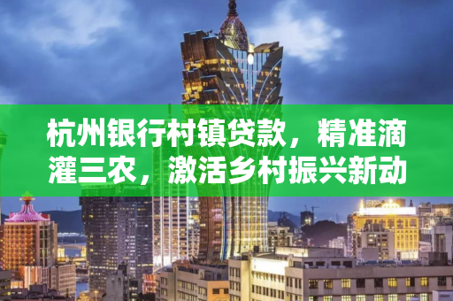 杭州银行村镇贷款,精准滴灌三农,激活乡村振兴新动能