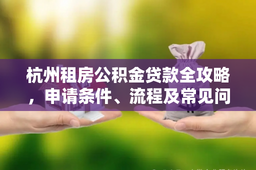 杭州租房公积金贷款全攻略,申请条件、流程及常见问题解答