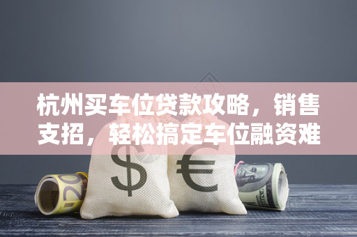 杭州买车位贷款攻略,销售支招,轻松搞定车位融资难题