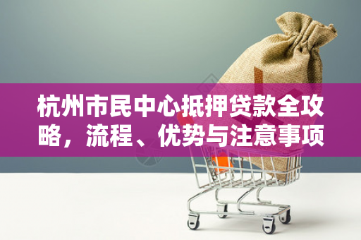 杭州市民中心抵押贷款全攻略,流程、优势与注意事项