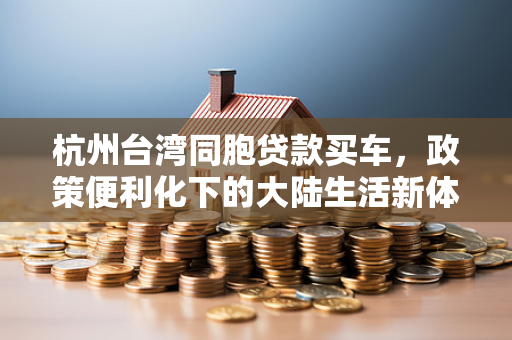 杭州台湾同胞贷款买车,政策便利化下的大陆生活新体验
