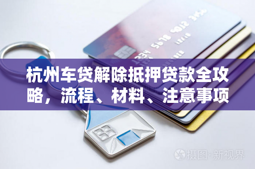 杭州车贷解除抵押贷款全攻略，流程、材料、注意事项一文读懂