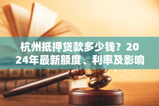 杭州抵押贷款多少钱？2024年最新额度、利率及影响因素全解析