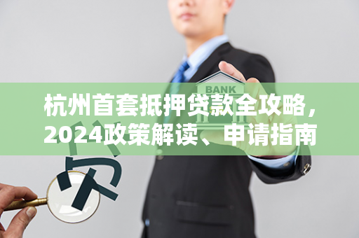 杭州首套抵押贷款全攻略，2024政策解读、申请指南及避坑要点