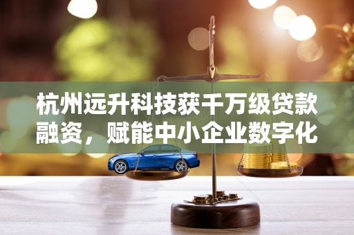 杭州远升科技获千万级贷款融资，赋能中小企业数字化转型新动能