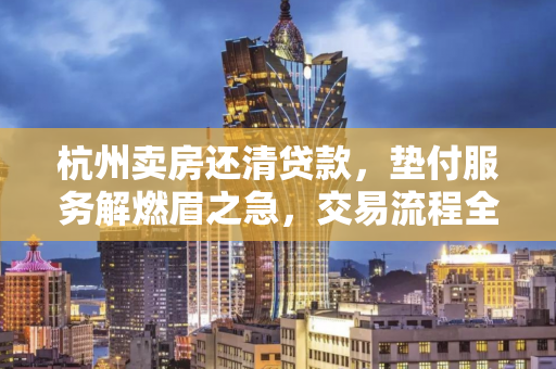 杭州卖房还清贷款,垫付服务解燃眉之急,交易流程全解析