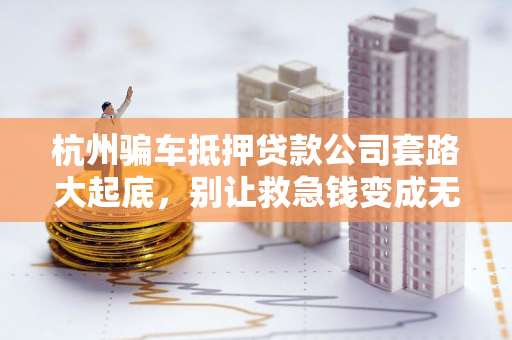 杭州骗车抵押贷款公司套路大起底,别让救急钱变成无底坑