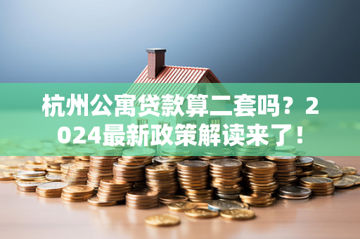 杭州公寓贷款算二套吗?2024最新政策解读来了!