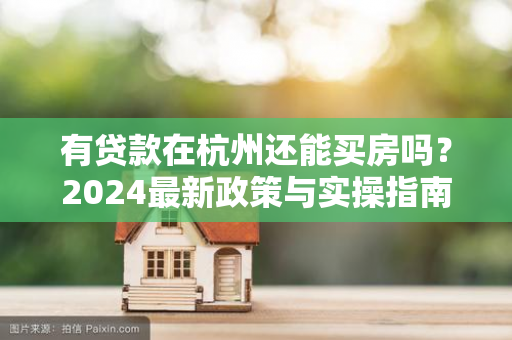 有贷款在杭州还能买房吗?2024最新政策与实操指南来了!