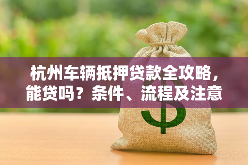 杭州车辆抵押贷款全攻略，能贷吗？条件、流程及注意事项