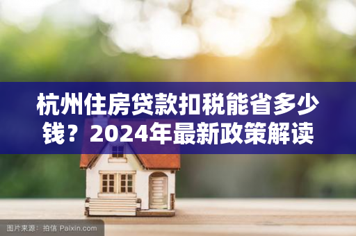 杭州住房贷款扣税能省多少钱?2024年最新政策解读与计算指南 杭州住房贷款扣税能省多少钱?2024年最新政策解读与计算指南