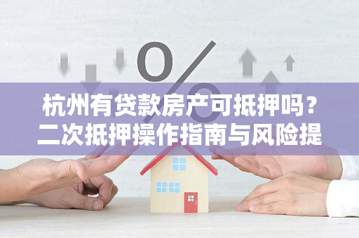 杭州有贷款房产可抵押吗?二次抵押操作指南与风险提示 杭州有贷款房产可抵押吗?二次抵押操作指南与风险提示