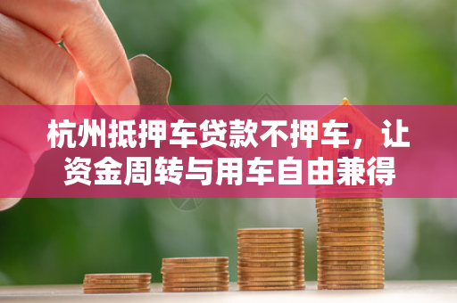 杭州抵押车贷款不押车,让资金周转与用车自由兼得