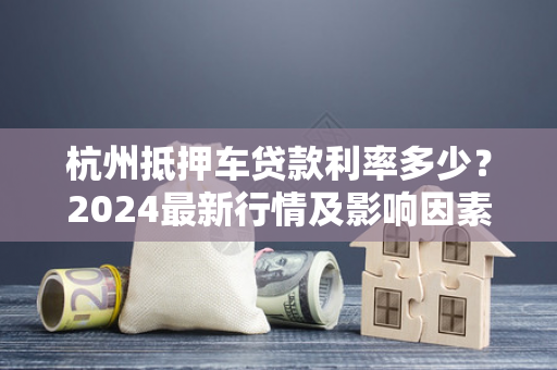 杭州抵押车贷款利率多少?2024最新行情及影响因素解析