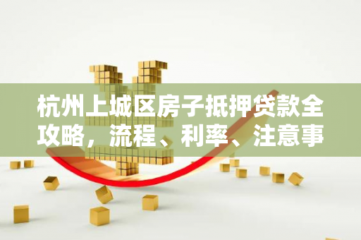 杭州上城区房子抵押贷款全攻略,流程、利率、注意事项一文读懂