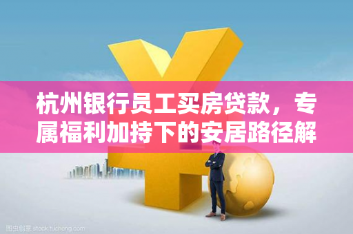 杭州银行员工买房贷款,专属福利加持下的安居路径解析