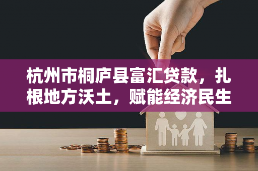 杭州市桐庐县富汇贷款,扎根地方沃土,赋能经济民生