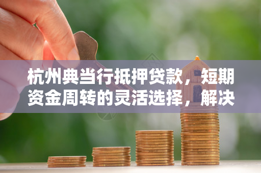 杭州典当行抵押贷款,短期资金周转的灵活选择,解决你的燃眉之急