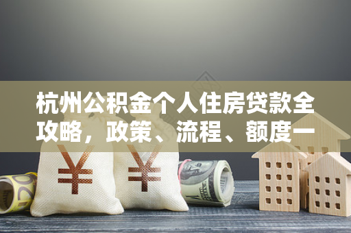 杭州公积金个人住房贷款全攻略,政策、流程、额度一文读懂