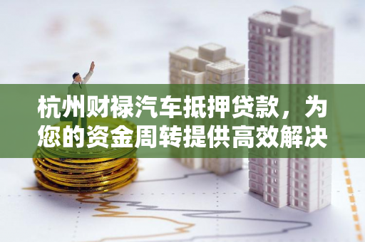 杭州财禄汽车抵押贷款,为您的资金周转提供高效解决方案
