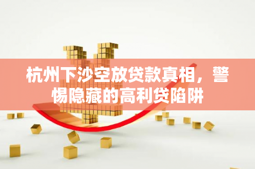 杭州下沙空放贷款真相,警惕隐藏的高利贷陷阱