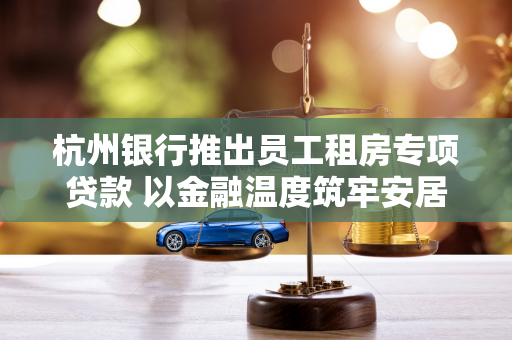 杭州银行推出员工租房专项贷款 以金融温度筑牢安居暖心巢