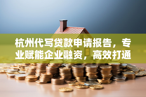 杭州代写贷款申请报告,专业赋能企业融资,高效打通资金通道