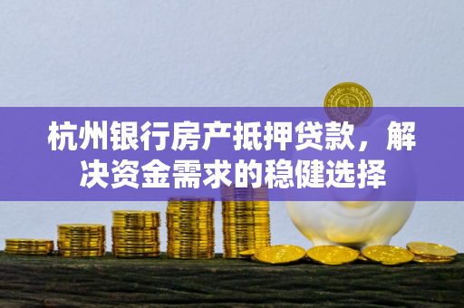 杭州银行房产抵押贷款，解决资金需求的稳健选择