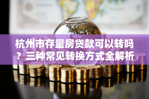杭州市存量房贷款可以转吗？三种常见转换方式全解析