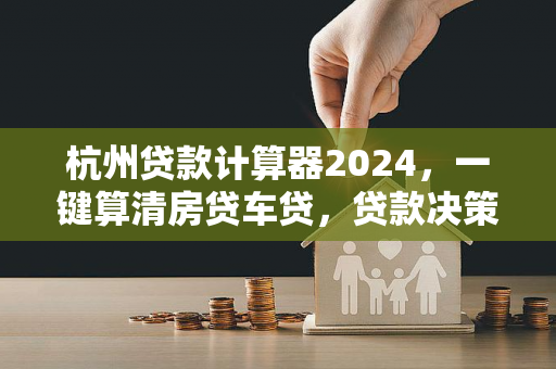 杭州贷款计算器2024,一键算清房贷车贷,贷款决策更明智!